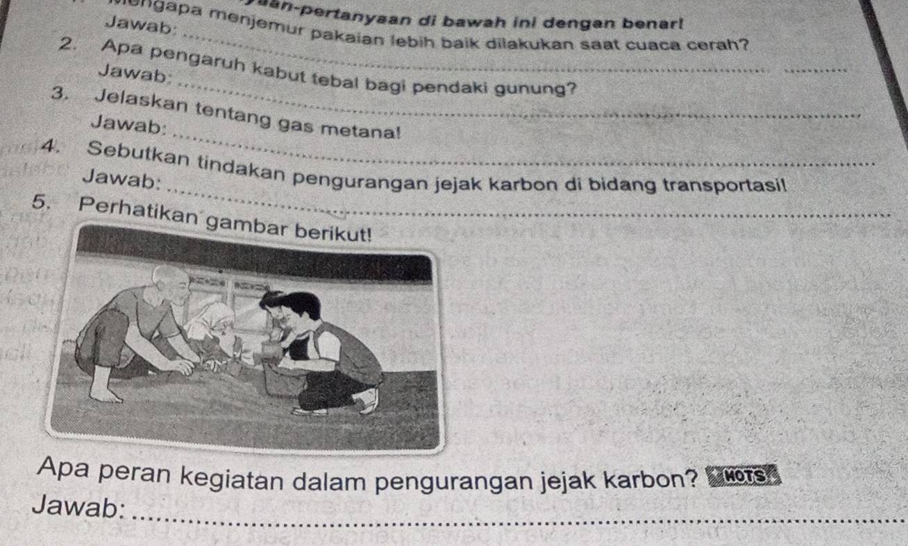 an-pertanyaan di bawah ini dengan benar! 
_ 
Jawab: 
mengapa menjemur pakaian lebih baik dilakukan saat cuaca cerah? 
_ 
_ 
2. Apa pengaruh kabut tebal bagi pendaki gunung? 
Jawab 
_ 
3. Jelaskan tentang gas metana! 
Jawab: 
_ 
4. Sebutkan tindakan pengurangan jejak karbon di bidang transportasil 
Jawab: 
5. Perhatikan 
Apa peran kegiatan dalam pengurangan jejak karbon? he MOTS 
Jawab:_