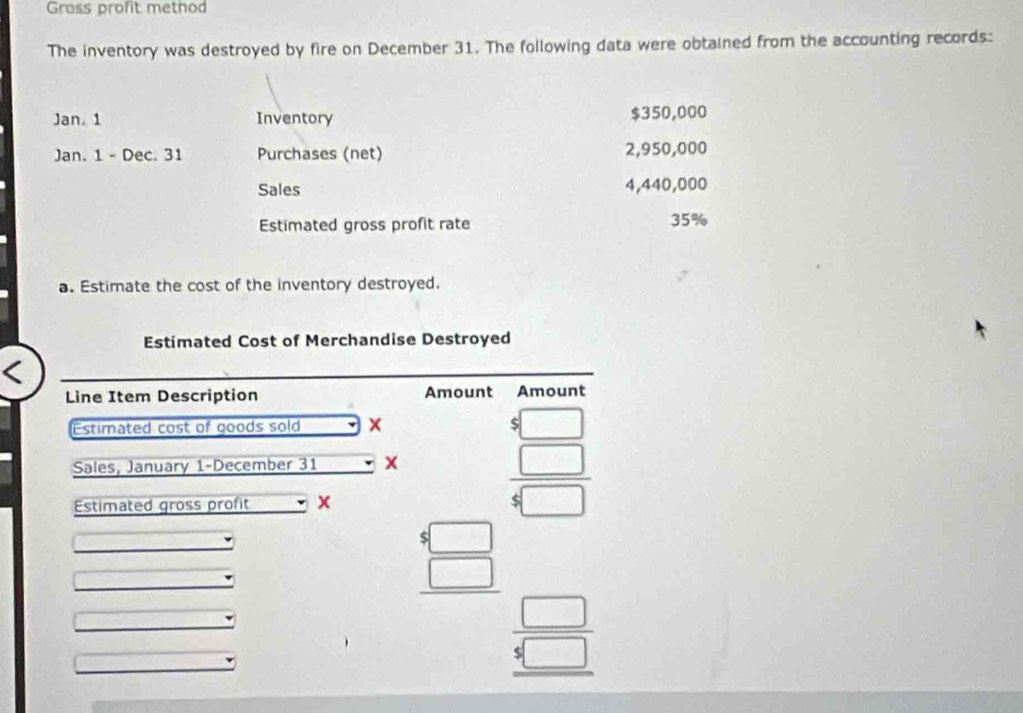 Gross profit method 
The inventory was destroyed by fire on December 31. The following data were obtained from the accounting records: 
Jan.1 Inventory $350,000
Jan. 1 - Dec. 31 Purchases (net) 2,950,000
Sales 4,440,000
Estimated gross profit rate 35%
a. Estimate the cost of the inventory destroyed. 
Estimated Cost of Merchandise Destroyed 
Line Item Description Amount Amount 
Estimated cost of goods sold 
Sales, January 1-December 31 x beginarrayr 8□  5□  hline 4□ endarray
Estimated gross profit x
beginarrayr 4□  □  hline □  □ /5□  endarray