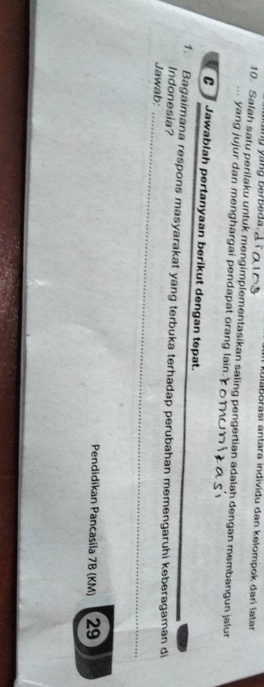 kang yang berbeda . 
blaborasi antara individu dan kelompok darí latar 
10. Salah satu perilaku untuk mengimplementasikan saling pengertian adalah dengan membangun jalur 
... yang jujur dan menghargai pendapat orang lain. 
C Jawablah pertanyaan berikut dengan tepat. 
1. Bagaimana respons masyarakat yang terbuka terhadap perubahan memengaruhi keberagaman di 
Indonesia? 
Jawab:_ 
Pendidikan Pancasila 7B (KM) 29