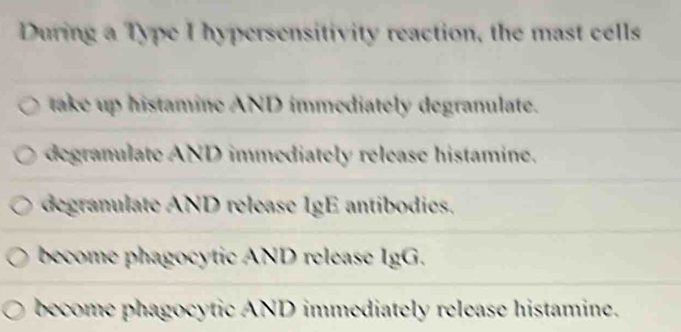 During a Type I hypersensitivity reaction, the mast cells
take up histamine AND immediately degranulate.
degranulate AND immediately release histamine.
degranulate AND release IgE antibodies.
become phagocytic AND release IgG.
become phagocytic AND immediately release histamine.