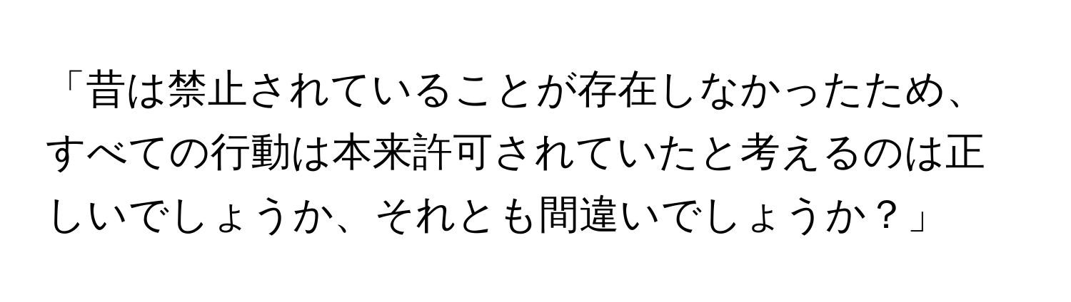 「昔は禁止されていることが存在しなかったため、すべての行動は本来許可されていたと考えるのは正しいでしょうか、それとも間違いでしょうか？」