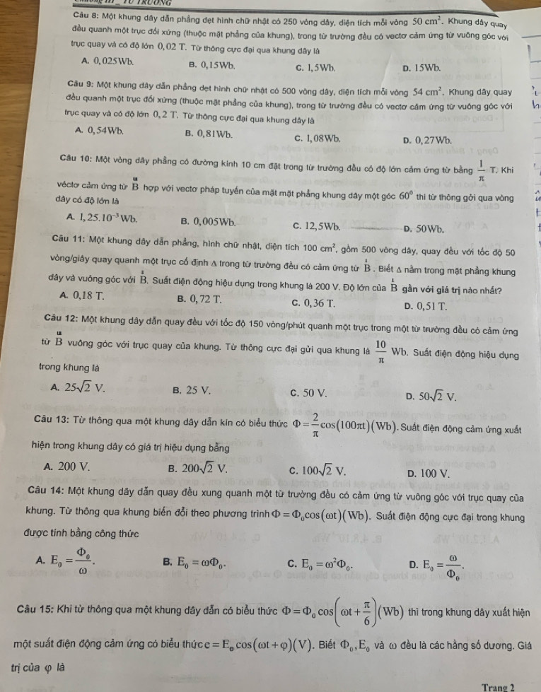 Một khung dây dẫn phẳng dẹt hình chữ nhật có 250 vòng dây, diện tích mỗi vòng 50cm^2 Khung dây quay
đều quanh một trục đổi xứng (thuộc mặt phẳng của khung), trong từ trường đều có vectơ cảm ứng từ vuỡng góc với
trục quay và có độ lớn 0,02 T. Từ thông cực đại qua khung dây là
A. 0, 025 Wb. B. 0,15Wb. c. l,5 Wb. D. 15Wb.
Câu 9: Một khung đây dẫn phẳng dẹt hình chữ nhật có 500 vòng dây, diện tích mỗi vòng 54cm^2 Khung dãy quay
đều quanh một trục đối xứng (thuộc mặt phẳng của khung), trong từ trường đều có vectơ cảm ứng từ vuông góc với h
trục quay và có độ lớn 0, 2 T. Từ thông cực đại qua khung dây là
A. 0, 54Wb. B. 0,81Wb. c. I,08Wb. D. 0, 27 Wb.
Câu 10:M : vòng dây phẳng có đường kinh 10 cm đặt trong từ trường đều có độ lớn cảm ứng từ bằng  1/π  T. Khi
véctơ cảm ứng từ overline a Bendarray hợp với vectơ pháp tuyến của mặt mặt phẳng khung dây một góc 60° thì từ thông gởi qua vòng
dây có độ lớn là
A. 1,25.10^(-3)Wb. B. 0,005Wb. c. 12,5Wb. _D. 50Wb.
Câu 11: Một khung dây dẫn phẳng, hình chữ nhật, diện tích 100cm^2 , gồm 500 vòng dây, quay đều với tốc độ 50
vòng/giây quay quanh một trục cố định A trong từ trường đều có cảm ứng từ ^B Bendarray. Biết Δ nằm trong mặt phầng khung
dây và vuông góc với  1/B  S. Suất điện động hiệu dụng trong khung là 200 V. Độ lớn của beginarrayr 1 Bendarray gần với giá trị nào nhất?
A. 0, 1 8 L B. 0,72T. c. 0, 36 T. D. 0, 51 T.
Câu 12: Một khung dây dẫn quay đều với tốc độ 150 vòng/phút quanh một trục trong một từ trường đều có cảm ứng
tù beginarrayr u Bendarray vuông góc với trục quay của khung. Từ thông cực đại gửi qua khung là  10/π  wb b. Suất điện động hiệu dụng
trong khung là
A. 25sqrt(2)V. B. 25 V. c. 50 V. D. 50sqrt(2)V.
Câu 13: Từ thông qua một khung dây dẫn kin có biểu thức Phi = 2/π  cos (100π t)(Wb). Suất điện động cảm ứng xuất
hiện trong khung dây có giá trị hiệu dụng bằng
A. 200 V. B. 200sqrt(2)V. C. 100sqrt(2)V. D. 100 V.
Câu 14: Một khung dây dẫn quay đều xung quanh một từ trường đều có cảm ứng từ vuỡng góc với trục quay của
khung. Từ thông qua khung biến đổi theo phương trình Phi =Phi _0cos (omega t)(Wb) Suất điện động cực đại trong khung
được tính bằng công thức
A. E_o=frac Phi _oomega . B. E_0=omega Phi _0. C. E_o=omega^2Phi _0. D. E_o=frac omega Phi _o.
Câu 15: Khi từ thông qua một khung dây dẫn có biểu thức Phi =Phi _ocos (omega t+ π /6 )(Wb) thì trong khung dây xuất hiện
một suất điện động cảm ứng có biểu thức e=E_ocos (omega t+varphi )(V). Biết Phi _0,E_0 và ω đều là các hằng số dương. Giá
trị của φ là
Tranø 2