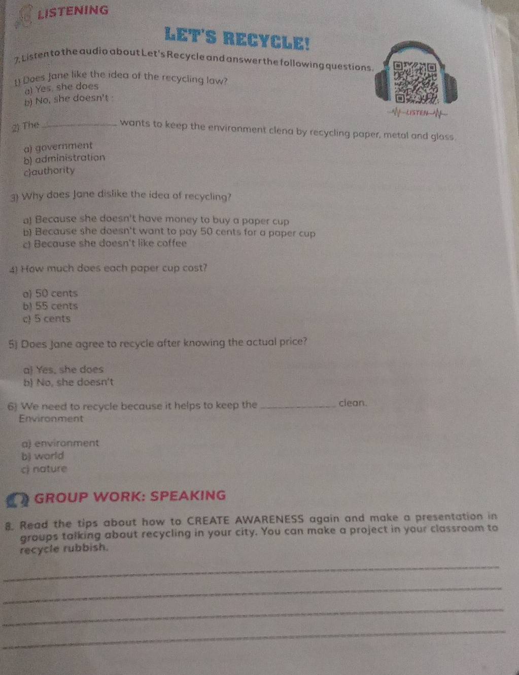LISTENING
LET'S RECYCLE!
7. Listen to the audio about Let's Recycle and answer the following questions.
1) Does Jane like the idea of the recycling law?
a) Yes, she does
b) No, she doesn't 
--My-listenN-
;2) The_
wants to keep the environment clena by recycling paper, metal and glass
a) government
b) administration
cauthority
3 Why does Jane dislike the idea of recycling?
a! Because she doesn't have money to buy a paper cup
b) Because she doesn't want to pay 50 cents for a paper cup
c) Because she doesn't like coffee
4) How much does each paper cup cost?
a) 50 cents
b) 55 cents
c) 5 cents
5) Does Jane agree to recycle after knowing the actual price?
a Yes, she does
b) No, she doesn't
6) We need to recycle because it helps to keep the _clean.
Environment
a) environment
b) world
c) nature
GROUP WORK: SPEAKING
8 Read the tips about how to CREATE AWARENESS again and make a presentation in
groups talking about recycling in your city. You can make a project in your classroom to
recycle rubbish.
_
_
_
_