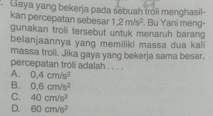 Gaya yang bekerja pada sebuah troli menghasil-
kan percepatan sebesar 1,2m/s^2. Bu Yani meng-
gunakan troli tersebut untuk menaruh barang
belanjaannya yang memiliki massa dua kali
massa troli. Jika gaya yang bekerja sama besar,
percepatan troli adalah . . . .
A. 0,4cm/s^2
B. 0,6cm/s^2
C. 40cm/s^2
D. 60cm/s^2