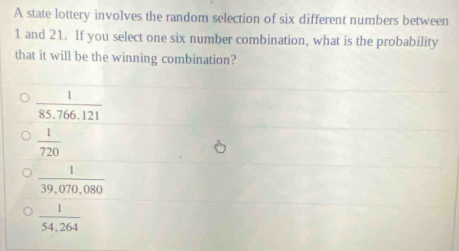 A state lottery involves the random selection of six different numbers between
1 and 21. If you select one six number combination, what is the probability
that it will be the winning combination?
 1/85.766.121 
 1/720 
 1/39,070,080 
 1/54,264 