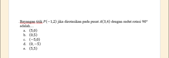 Bayangan titik P(-1,2) jika dirotasikan pada pusat A(3,4) dengan sudut rotasi 90°
adalah…
a. (5,0)
b. (0,5)
c. (-5,0)
d. (0,-5)
e. (5,5)