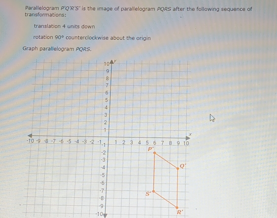 Parallelogram P’Q’R’S’ is the image of parallelogram PQRS after the following sequence of
transformations:
translation 4 units down
rotation 90° counterclockwise about the origin
Graph parallelogram PQRS.
-10
R'