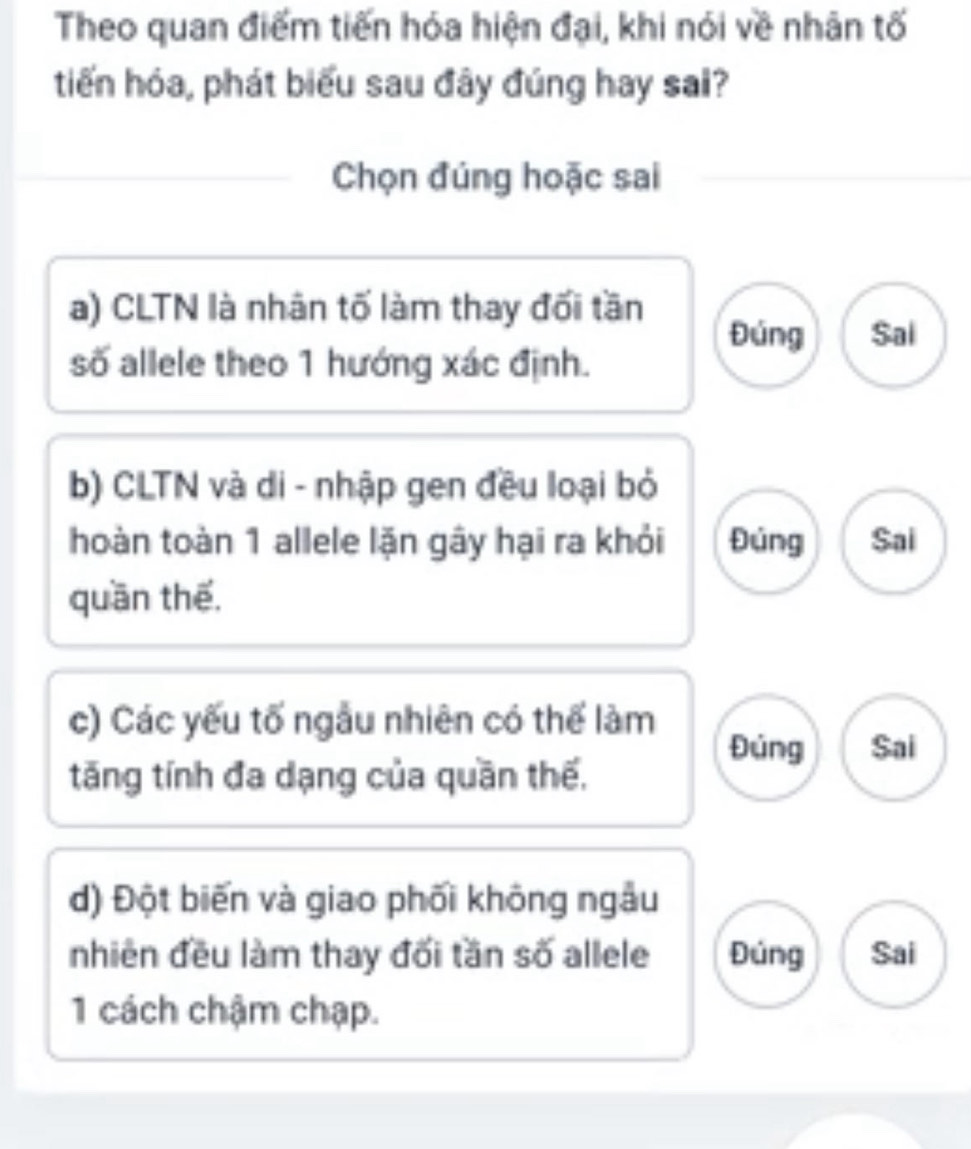 Theo quan điểm tiến hóa hiện đại, khi nói về nhân tố
tiến hóa, phát biểu sau đây đúng hay sai?
Chọn đúng hoặc sai
a) CLTN là nhân tố làm thay đối tần
Đúng Sal
số allele theo 1 hướng xác định.
b) CLTN và di - nhập gen đều loại bỏ
hoàn toàn 1 allele lặn gây hại ra khỏi Đúng Sai
quān thế,
c) Các yếu tố ngẫu nhiên có thể làm
Đúng Sai
tăng tính đa dạng của quần thế,
d) Đột biến và giao phối không ngẫu
nhiên đều làm thay đối tần số allele Đúng Sai
1 cách chậm chạp.