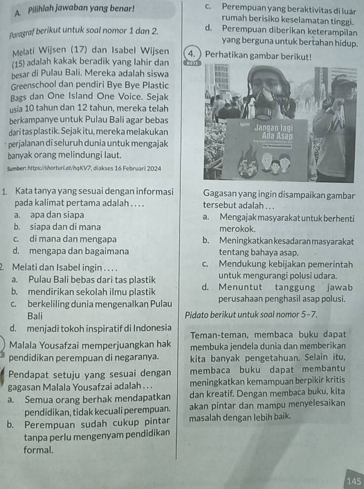 Pilihlah jawaban yang benar!
c. Perempuan yang beraktivitas di luán
rumah berisiko keselamatan tinggi.
Paragraf berikut untuk soal nomor 1 dan 2.
d. Perempuan diberikan keterampilan
yang berguna untuk bertahan hidup.
Melati Wijsen (17) dan Isabel Wijsen 4. Perhatikan gambar berikut!
(15) adalah kakak beradik yang lahir dan  No
besar di Pulau Bali. Mereka adalah siswa
Greenschool dan pendiri Bye Bye Plastic
Bags dan One Island One Voice. Sejak
usia 10 tahun dan 12 tahun, mereka telah
berkampanye untuk Pulau Bali agar bebas
dari tas plastik. Sejak itu, mereka melakukan
perjalanan di seluruh dunia untuk mengajak
banyak orang melindungi laut.
Sumber: https://shorturl.at/hqKV7, diakses 16 Februari 2024
1. Kata tanya yang sesuai dengan informasi Gagasan yang ingin disampaikan gambar
pada kalimat pertama adalah . . . . tersebut adalah . . .
a. apa dan siapa a. Mengajak masyarakat untuk berhenti
b. siapa dan di mana merokok.
c. di mana dan mengapa b. Meningkatkan kesadaran masyarakat
d. mengapa dan bagaimana tentang bahaya asap.
2. Melati dan Isabel ingin . . . . c. Mendukung kebijakan pemerintah
a. Pulau Bali bebas dari tas plastik untuk mengurangi polusi udara.
b. mendirikan sekolah ilmu plastik d. Menuntut tanggung jawab
c. berkeliling dunia mengenalkan Pulau perusahaan penghasil asap polusi.
Bali Pidato berikut untuk soal nomor 5-7.
d. menjadi tokoh inspiratif di Indonesia
Teman-teman, membaca buku dapat
Malala Yousafzai memperjuangkan hak membuka jendela dunia dan memberikan
pendidikan perempuan di negaranya. kita banyak pengetahuan. Selain itu,
Pendapat setuju yang sesuai dengan membaca buku dapat membantu
gagasan Malala Yousafzai adalah . . . meningkatkan kemampuan berpikir kritis
a. Semua orang berhak mendapatkan dan kreatif. Dengan membaca buku, kita
pendidikan, tidak kecuali perempuan. akan pintar dan mampu menyelesaikan
b. Perempuan sudah cukup pintar masalah dengan lebih baik.
tanpa perlu mengenyam pendidikan
formal.
145