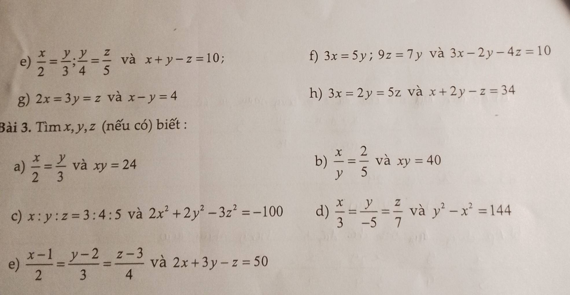  x/2 = y/3 ;  y/4 = z/5  và x+y-z=10 : f) 3x=5y;9z=7y v và 3x-2y-4z=10
g) 2x=3y=z và x-y=4
h) 3x=2y=5z và x+2y-z=34
Bài 3. Tìm x, y, z (nếu có) biết : 
a)  x/2 = y/3  và xy=24
b)  x/y = 2/5  và xy=40
c) x:y:z=3:4:5 và 2x^2+2y^2-3z^2=-100 d)  x/3 = y/-5 = z/7  và y^2-x^2=144
e)  (x-1)/2 = (y-2)/3 = (z-3)/4  và 2x+3y-z=50