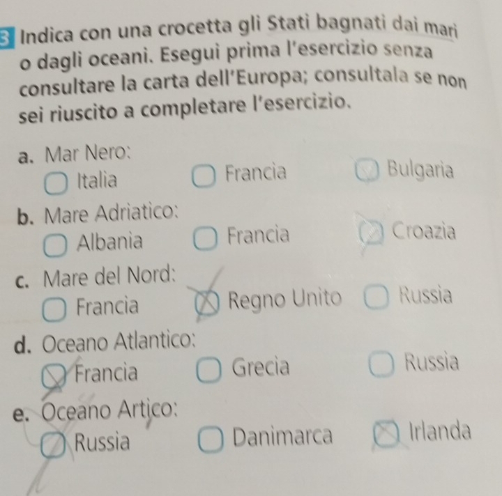 Él Indica con una crocetta gli Stati bagnati dai mari
o dagli oceani. Esegui prima l’esercizio senza
consultare la carta dell'Europa; consultala se non
sei riuscito a completare l’esercizio.
a. Mar Nero:
Italia Francia
Bulgaria
b. Mare Adriatico:
Albania Francia Croazia

c. Mare del Nord:
Francia Regno Unito Russia
d. Oceano Atlantico:
Francia Grecia
Russia
e. Oceano Artico:
Russia Danimarca Irlanda