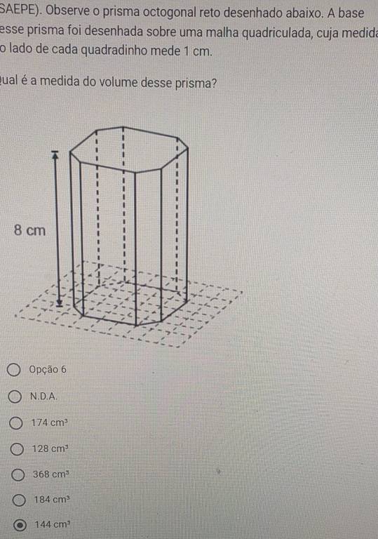 SAEPE). Observe o prisma octogonal reto desenhado abaixo. A base
esse prisma foi desenhada sobre uma malha quadriculada, cuja medida
o lado de cada quadradinho mede 1 cm.
gual é a medida do volume desse prisma?
Opção 6
N.D.A.
174cm^3
128cm^3
368cm^3
184cm^3
144cm^3