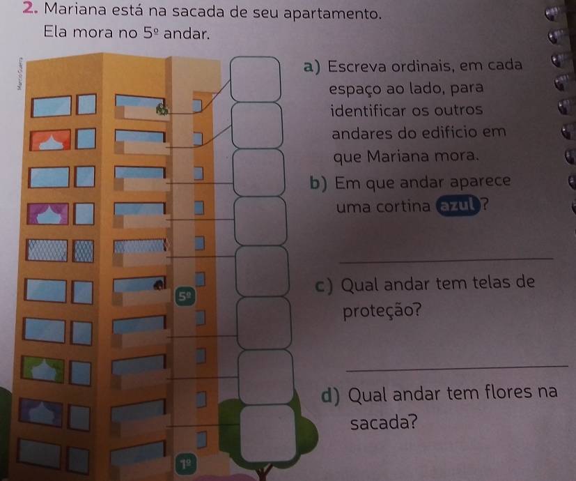 Mariana está na sacada de seu apartamento. 
Ela mora no 5^(_ circ) andar. 
Escreva ordinais, em cada 
espaço ao lado, para 
identificar os outros 
andares do edifício em 
que Mariana mora. 
Em que andar aparece 
uma cortina azub ? 
_ 
) Qual andar tem telas de 
proteção? 
_ 
) Qual andar tem flores na 
sacada? 
1º