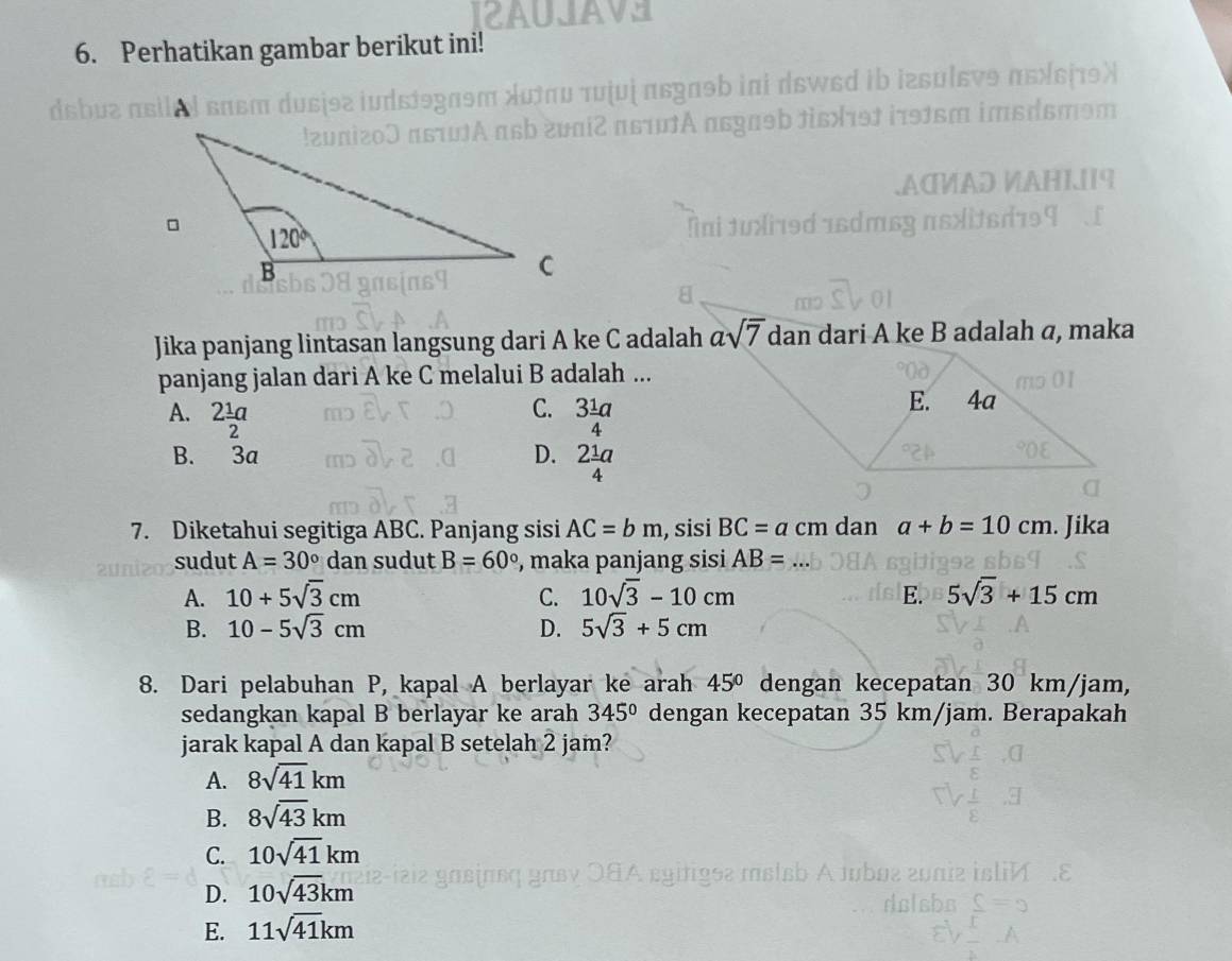 AUAVE
6. Perhatikan gambar berikut ini!
juị πεgɑəb ini dsw₆d ib izsuीɛvɘ πεείτθλ
ti2 πs1A asgaəb tisət iə1sm imsɑsməm
AC½AD VAH1I19
          
Jika panjang lintasan langsung dari A ke C adalah asqrt(7) dan dari A ke B adalah a, maka
panjang jalan dari A ke C melalui B adalah ...
C.
A. 2 1/2 a 3 1/4 a
B. 3a
D. 2 1/4 a
7. Diketahui segitiga ABC. Panjang sisi AC=bm ,sisi BC=a cm dan a+b=10cm. Jika
sudut A=30° dan sudut B=60° , maka panjang sisi AB=
A. 10+5sqrt(3)cm C. 10sqrt(3)-10cm E. 5sqrt(3)+15cm
B. 10-5sqrt(3)cm D. 5sqrt(3)+5cm
8. Dari pelabuhan P, kapal A berlayar ke arah 45° dengan kecepatan 30 km/jam,
sedangkan kapal B berlayar ke arah 345° dengan kecepatan 35 km/jam. Berapakah
jarak kapal A dan kapal B setelah 2 jam?
A. 8sqrt(41)km
B. 8sqrt(43)km
C. 10sqrt(41)km
D. 10sqrt(43)km
E. 11sqrt(41)km