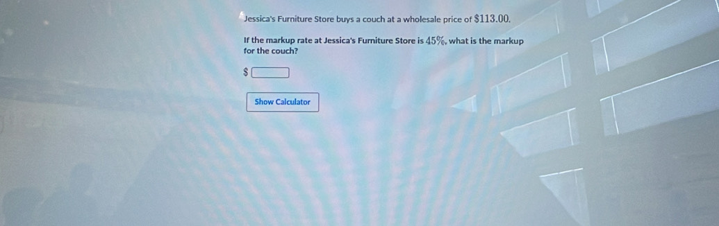 Jessica's Furniture Store buys a couch at a wholesale price of $113.00. 
If the markup rate at Jessica's Furniture Store is 45%, what is the markup 
for the couch? 
□ 
Show Calculator