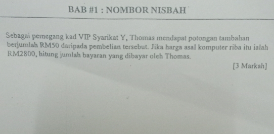 BAB #1 : NOMBOR NISBAH 
Sebagai pemegang kad VIP Syarikat Y, Thomas mendapat potongan tambahan 
berjumlah RM50 daripada pembelian tersebut. Jika harga asal komputer riba itu ialah
RM2800, hitung jumlah bayaran yang dibayar oleh Thomas. 
[3 Markah]