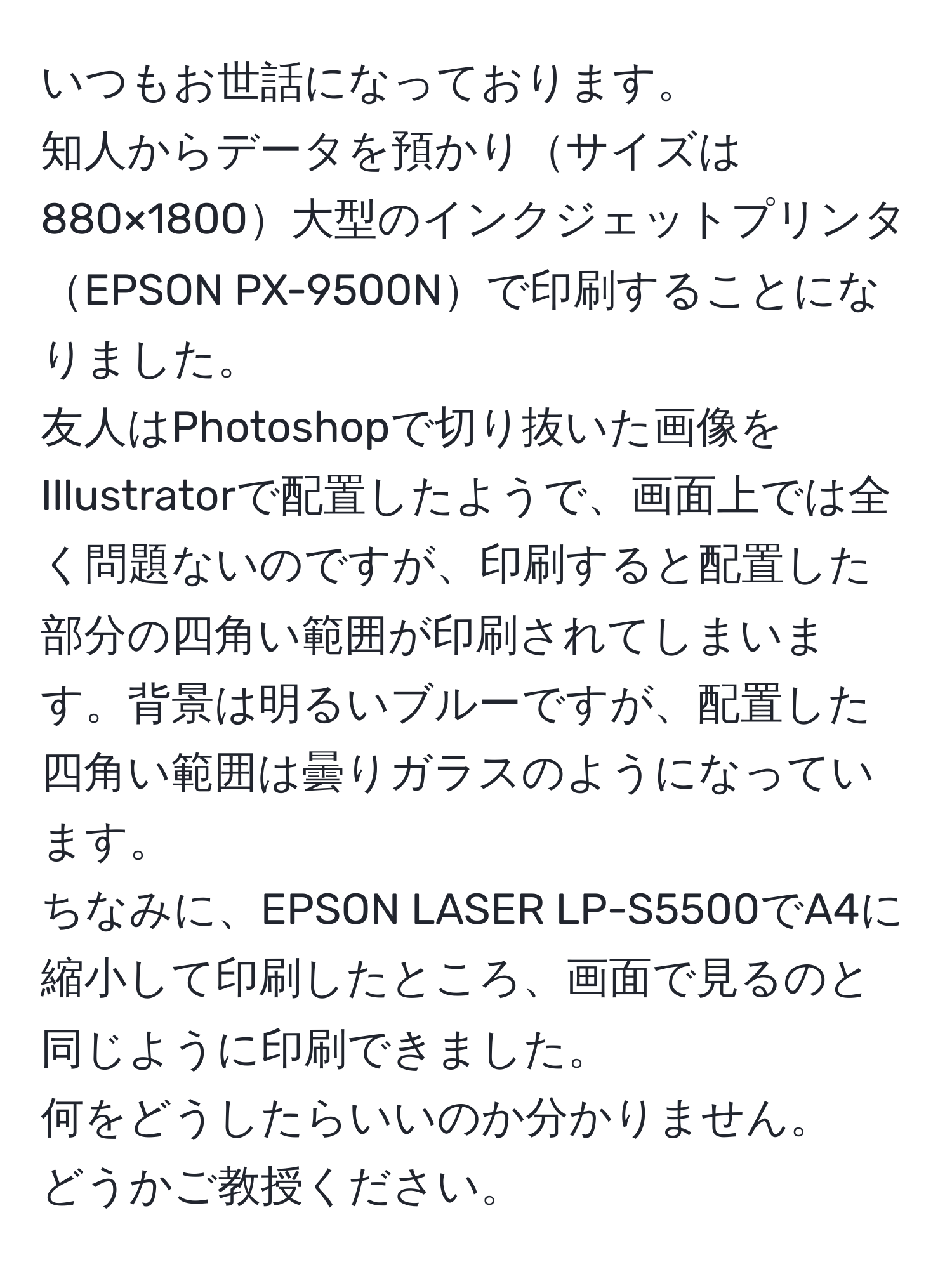 いつもお世話になっております。  
知人からデータを預かりサイズは880×1800大型のインクジェットプリンタEPSON PX-9500Nで印刷することになりました。  
友人はPhotoshopで切り抜いた画像をIllustratorで配置したようで、画面上では全く問題ないのですが、印刷すると配置した部分の四角い範囲が印刷されてしまいます。背景は明るいブルーですが、配置した四角い範囲は曇りガラスのようになっています。  
ちなみに、EPSON LASER LP-S5500でA4に縮小して印刷したところ、画面で見るのと同じように印刷できました。  
何をどうしたらいいのか分かりません。  
どうかご教授ください。