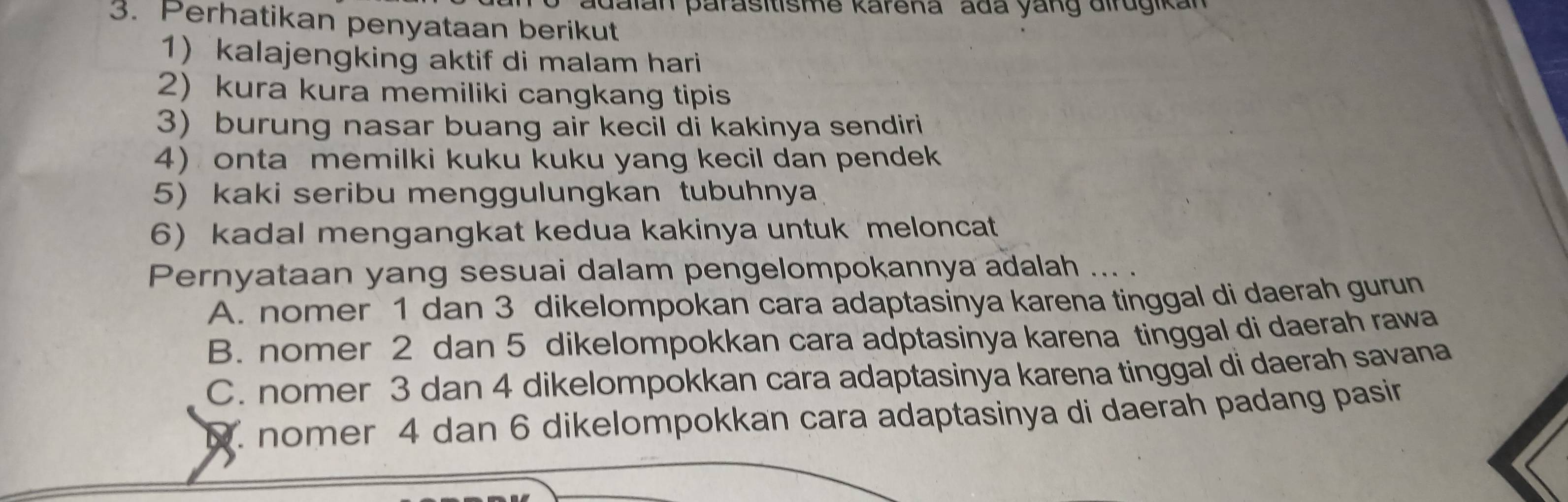 adalan parasitisme karena ada yang dirugikan
3. Perhatikan penyataan berikut
1) kalajengking aktif di malam hari
2) kura kura memiliki cangkang tipis
3) burung nasar buang air kecil di kakinya sendiri
4) onta memilki kuku kuku yang kecil dan pendek
5) kaki seribu menggulungkan tubuhnya
6) kadal mengangkat kedua kakinya untuk meloncat
Pernyataan yang sesuai dalam pengelompokannya adalah ... .
A. nomer 1 dan 3 dikelompokan cara adaptasinya karena tinggal di daerah gurun
B. nomer 2 dan 5 dikelompokkan cara adptasinya karena tinggal di daerah rawa
C. nomer 3 dan 4 dikelompokkan cara adaptasinya karena tinggal di daerah savana. nomer 4 dan 6 dikelompokkan cara adaptasinya di daerah padang pasin