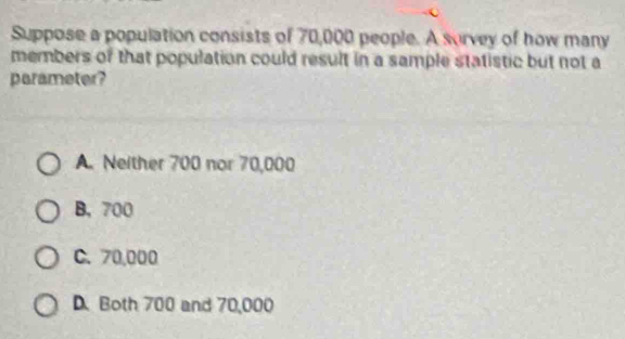 Suppose a population consists of 70,000 people. A survey of how many
members of that population could result in a sample statistic but not a
parameter?
A. Neither 700 nor 70,000
B. 700
C. 70,000
D. Both 700 and 70,000