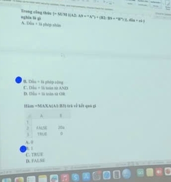 Trong công thức
wghāa là gi |=SUM((AZ:A9=^-A^-)+(BZ:B9=^-B^-))].
A. Dl_n phèp shān
B. Dẫn = là phép cộng
C. Dầu - là sân từ AND
D. Dấu = là toàn từ OR
Him =MAXA(A1:B3) trà về kết quả gi
A. 0
1. 1
C. TRUE
D. FALSE