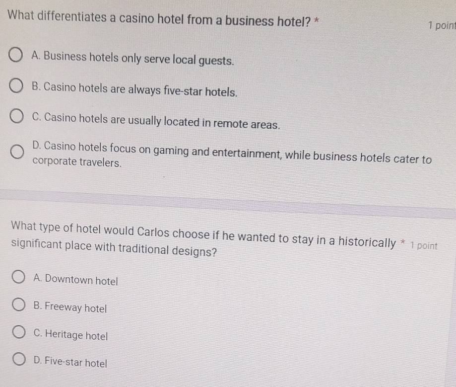 What differentiates a casino hotel from a business hotel? *
1 point
A. Business hotels only serve local guests.
B. Casino hotels are always five-star hotels.
C. Casino hotels are usually located in remote areas.
D. Casino hotels focus on gaming and entertainment, while business hotels cater to
corporate travelers.
What type of hotel would Carlos choose if he wanted to stay in a historically * 1 point
significant place with traditional designs?
A. Downtown hotel
B. Freeway hotel
C. Heritage hotel
D. Five-star hotel