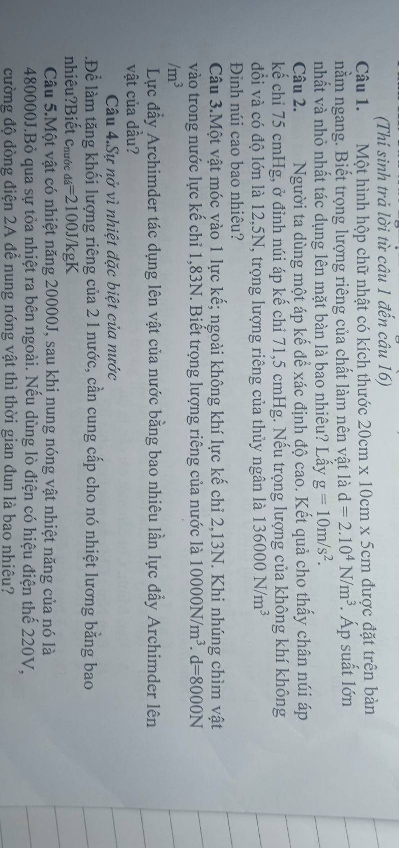 (Thí sinh trả lời từ câu 1 đến câu 16)
Câu 1. Một hình hộp chữ nhật có kích thước 20cm* 10cm* 5cm được đặt trên bàn
nằm ngang. Biết trọng lượng riêng của chất làm nên vật là d=2.10^4N/m^3. Áp suất lớn
nhất và nhỏ nhất tác dụng lên mặt bàn là bao nhiêu? Lấy g=10m/s^2.
Câu 2. Người ta dùng một áp kế để xác định độ cao. Kết quả cho thấy chân núi áp
kế chi 75 cmHg, ở đỉnh núi áp kế chỉ 71,5 cmHg. Nếu trọng lượng của không khí không
đổi và có độ lớn là 12,5N, trọng lượng riêng của thủy ngân là 136000N/m^3
Đinh núi cao bao nhiêu?
Câu 3.Một vật móc vào 1 lực kế; ngoài không khí lực kế chỉ 2,13N. Khi nhúng chìm vật
vào trong nước lực kế chỉ 1,83N. Biết trọng lượng riêng của nước là 10000N/m^3.d=8000N
/m^3
Lực đẩy Archimder tác dụng lên vật của nước bằng bao nhiêu lần lực đẩy Archimder lên
vật của dầu?
Câu 4.Sự nở vì nhiệt đặc biệt của nước
.Để làm tăng khối lượng riêng của 2 l nước, cần cung cấp cho nó nhiệt lương bằng bao
nhiêu?Biết Chước da=2100J/kgK
Câu 5.Một vật có nhiệt năng 20000J, sau khi nung nóng vật nhiệt năng của nó là
480000J.Bỏ qua sự tỏa nhiệt ra bên ngoài. Nếu dùng lò điện có hiệu điện thế 220V,
cường độ dòng điện 2A để nung nóng vật thì thời gian đun là bao nhiêu?