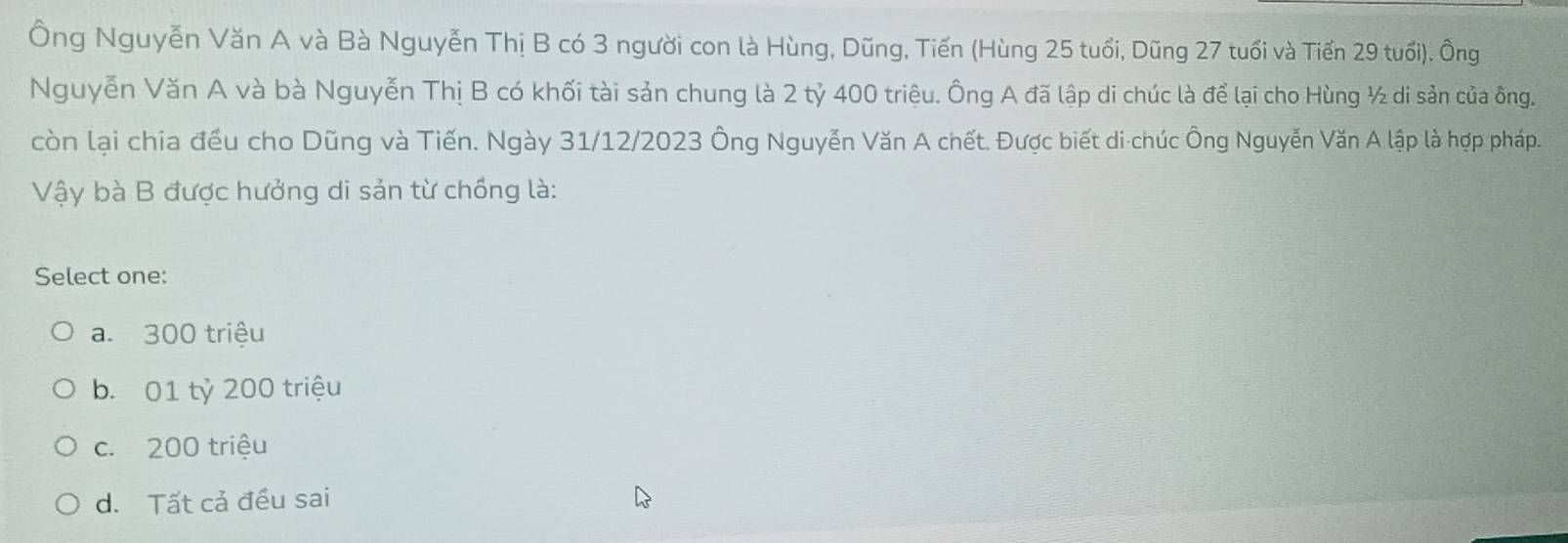 Ông Nguyễn Văn A và Bà Nguyễn Thị B có 3 người con là Hùng, Dũng, Tiến (Hùng 25 tuổi, Dũng 27 tuổi và Tiến 29 tuổi). Ông
Nguyễn Văn A và bà Nguyễn Thị B có khối tài sản chung là 2 tỷ 400 triệu. Ông A đã lập di chúc là để lại cho Hùng ½ di sản của ông.
còn lại chia đều cho Dũng và Tiến. Ngày 31/12/2023 Ông Nguyễn Văn A chết. Được biết di-chúc Ông Nguyễn Văn A lập là hợp pháp.
Vậy bà B được hưởng di sản từ chồng là:
Select one:
a. 300 triệu
b. 01 tỷ 200 triệu
c. 200 triệu
d. Tất cả đều sai