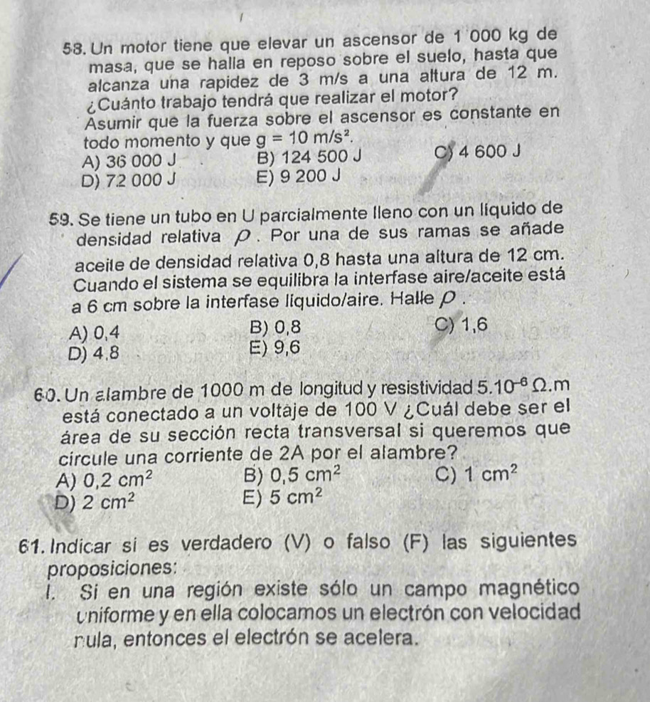 Un motor tiene que elevar un ascensor de 1 000 kg de
masa, que se halla en reposo sobre el suelo, hasta que
alcanza una rapidez de 3 m/s a una altura de 12 m.
¿Cuánto trabajo tendrá que realizar el motor?
Asumir que la fuerza sobre el ascensor es constante en
todo momento y que g=10m/s^2.
A) 36 000 J B) 124 500 J C) 4 600 J
D) 7.2 000 J E) 9 200 J
59. Se tiene un tubo en U parcialmente Ileno con un líquido de
densidad relativa ρ. Por una de sus ramas se añade
aceile de densidad relativa 0,8 hasta una altura de 12 cm.
Cuando el sistema se equilibra la interfase aire/aceite está
a 6 cm sobre la interfase liquido/aire. Halle ρ.
A) 0,4 B) 0,8 C) 1,6
D) 4.8 E) 9,6
60. Un alambre de 1000 m de longitud y resistividad 5.10^(-6)Omega . m
está conectado a un voltáje de 100 V ¿Cuál debe ser el
área de su sección recta transversal si queremos que
circule una corriente de 2A por el alambre?
A) 0,2cm^2 B) 0,5cm^2 C) 1cm^2
D) 2cm^2 E) 5cm^2
61. Indicar si es verdadero (V) o falso (F) las siguientes
proposiciones:
i. Si en una región existe sólo un campo magnético
Uniforme y en ella colocamos un electrón con velocidad
nula, entonces el electrón se acelera.