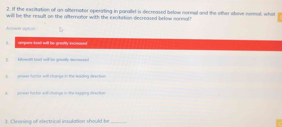 If the excitation of an alternator operating in parallel is decreased below normal and the other above normal, what 
will be the result on the alternator with the excitation decreased below normal? 
Answer option : 
1. ampere load will be greatly increased 
2. kilowatt load will be greatly decreased 
3. power factor will change in the leading direction 
4. power factor will change in the lagging direction 
3. Cleaning of electrical insulation should be __.