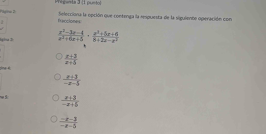 Pregunta 3 (1 punto)
Página 2: Selecciona la opción que contenga la respuesta de la siguiente operación con
2
fracciones:
ágina 3:
 (x^2-3x-4)/x^2+6x+5 ·  (x^2+5x+6)/8+2x-x^2 
 (x+3)/x+5 
gina 4:
 (x+3)/-x-5 
na 5:
 (x+3)/-x+5 
 (-x-3)/-x-5 