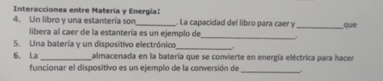 Interacciones entre Materia y Energía: 
4. Un libro y una estantería son_ . La capacidad del libro para caer y _que 
libera al caer de la estantería es un ejemplo de 
_. 
5. Una batería y un dispositivo electrónico 
_. 
6. La _almacenada en la batería que se convierte en energía eléctrica para hacer 
funcionar el dispositivo es un ejemplo de la conversión de_ 
.