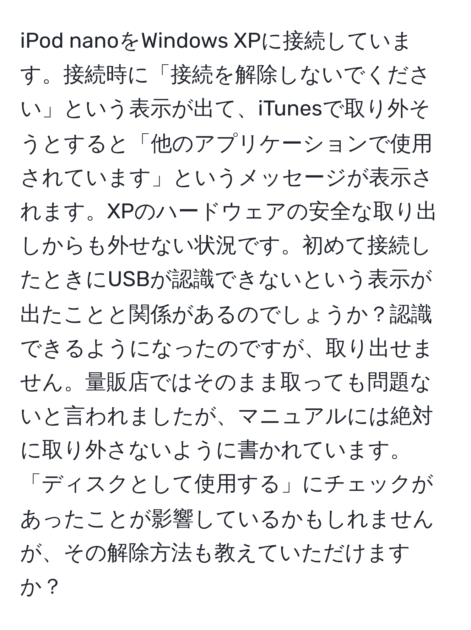 iPod nanoをWindows XPに接続しています。接続時に「接続を解除しないでください」という表示が出て、iTunesで取り外そうとすると「他のアプリケーションで使用されています」というメッセージが表示されます。XPのハードウェアの安全な取り出しからも外せない状況です。初めて接続したときにUSBが認識できないという表示が出たことと関係があるのでしょうか？認識できるようになったのですが、取り出せません。量販店ではそのまま取っても問題ないと言われましたが、マニュアルには絶対に取り外さないように書かれています。「ディスクとして使用する」にチェックがあったことが影響しているかもしれませんが、その解除方法も教えていただけますか？