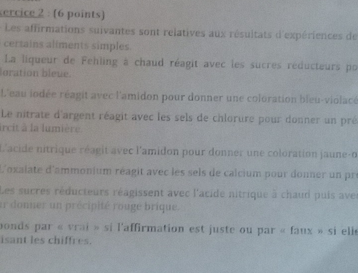 ercice 2 : (6 points) 
Les affirmations suivantes sont relatives aux résultats d'expériences de 
certains aliments simples. 
La liqueur de Fehling à chaud réagit avec les sucres réducteurs por 
loration bleue. 
L'eau iodée réagit avec l'amidon pour donner une coloration bleu-violacé 
Le nitrate d'argent réagit avec les sels de chlorure pour donner un pré 
ircit à la lumière. 
L'acide nitrique réagit avec l'amidon pour donner une coloration jaune-o 
L'oxalate d'ammonium réagit avec les sels de calcium pour donner un pro 
Les sucres réducteurs réagissent avec l'acide nitrique à chaud puis avec 
ir donner un précipité rouge brique. 
bonds par « vrai » si l'affirmation est juste ou par « faux » si elle 
isant les chiffres.