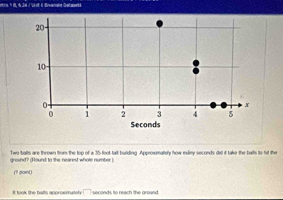 ebra ? B, 6.24 / Unit é Bivariate Datasets 
Two balls are thrown from the top of a 35-foot -tall building. Approximately how many seconds did it take the balls to hit the 
ground? (Round to the nearest whole number.) 
(1 point) 
It took the balls approximately □ seconds to reach the ground.