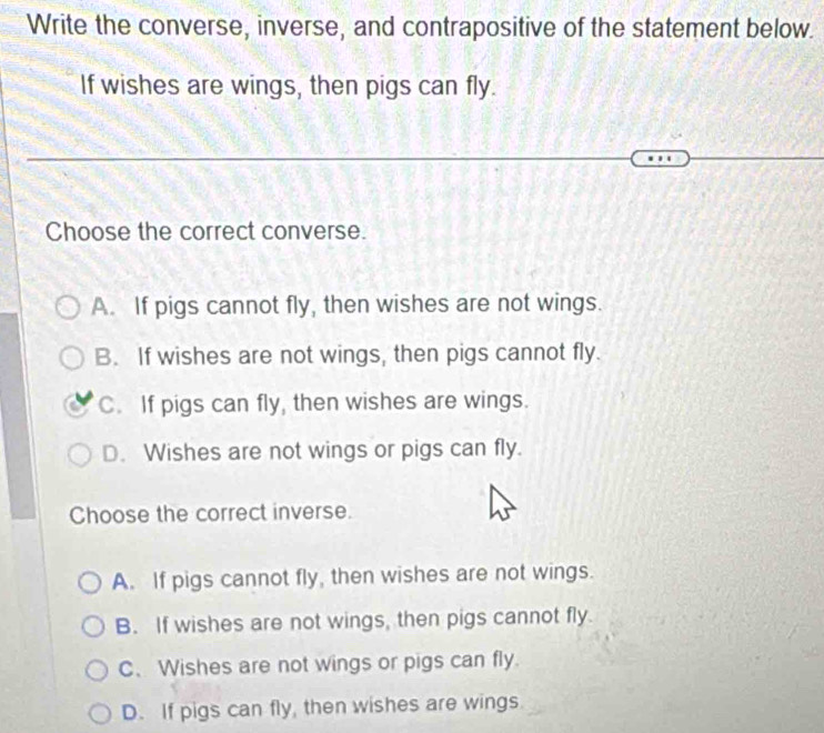 Write the converse, inverse, and contrapositive of the statement below.
If wishes are wings, then pigs can fly.
Choose the correct converse.
A. If pigs cannot fly, then wishes are not wings.
B. If wishes are not wings, then pigs cannot fly.
C. If pigs can fly, then wishes are wings.
D. Wishes are not wings or pigs can fly.
Choose the correct inverse.
A. If pigs cannot fly, then wishes are not wings.
B. If wishes are not wings, then pigs cannot fly.
C、Wishes are not wings or pigs can fly.
D. If pigs can fly, then wishes are wings.