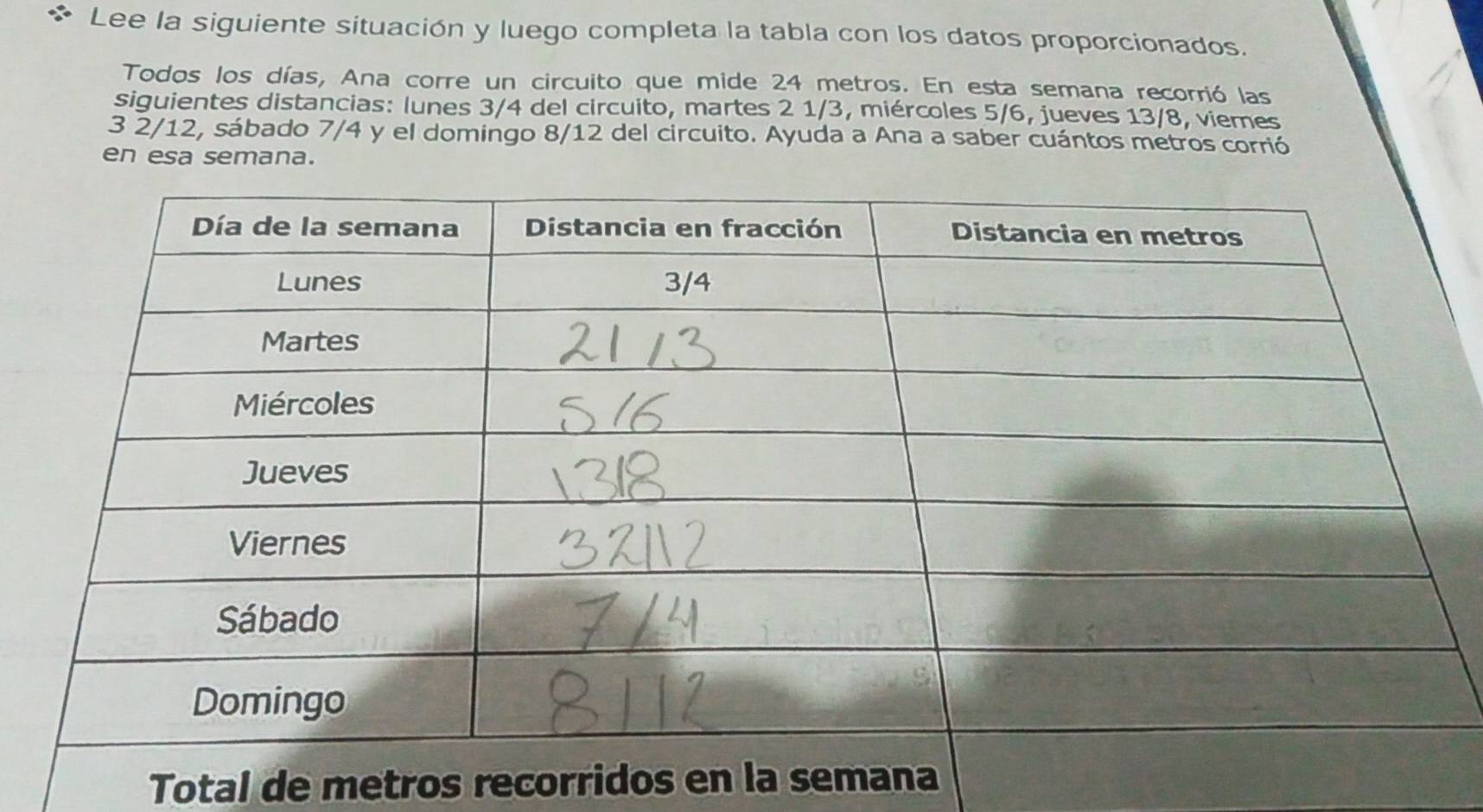 Lee la siguiente situación y luego completa la tabla con los datos proporcionados. 
Todos los días, Ana corre un circuito que mide 24 metros. En esta semana recorrió las 
siguientes distancias: lunes 3/4 del circuito, martes 2 1/3, miércoles 5/6, jueves 13/8, viemes 
3 2/12, sábado 7/4 y el domingo 8/12 del circuito. Ayuda a Ana a saber cuántos metros corrió 
en esa semana. 
Total de metros recorridos en la s