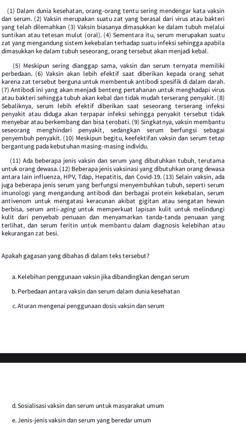 (1) Dalam dunia kesehatan, orang-orang tentu sering mendengar kata vaksin
dan serum. (2) Vaksin merupakan suatu zat yang berasal dari virus atau bakteri
yang telah dilemahkan (3) Vaksin biasanya dimasukkan ke dalam tubuh melalui
suntikan atau tetesan mulut (oral). (4) Sementara itu, serum merupakan suatu
zat yang mengandung sistem kekebalan terhadap suatu infeksi sehingga apabila
dimasukkan ke dalam tubuh seseorang, orang tersebut akan menjadi kebal.
(5) Meskipun sering dianggap sama, vaksin dan serum ternyata memiliki
perbedaan. (6) Vaksin akan lebih efektif saat diberikan kepada orang sehat
karena zat tersebut berguna untuk membentuk antibodi spesifik di dalam darah.
(7) Antibodi ini yang akan menjadi benteng pertahanan untuk menghadapi virus
atau bakteri sehingga tubuh akan kebal dan tidak mudah terserang penyakit. (8)
Sebaliknya, serum lebih efektif diberikan saat seseorang terserang infeksi
penyakit atau diduga akan terpapar infeksi sehingga penyakit tersebut tidak
menyebar atau berkembang dan bisa terobati. (9) Singkatnya, vaksin membantu
seseorang menghindari penyakit, sedangkan serum berfungsi sebagai
penyembuh penyakit. (10) Meskipun begitu, keefektifan vaksin dan serum tetap
bergantung pada kebutuhan masing-masing individu.
(11) Ada beberapa jenis vaksin dan serum yang dibutuhkan tubuh, terutama
untuk orang dewasa.(12) Beberapa jenis vaksinasi yang dibutuhkan orang dewasa
antara lain influenza, HPV, Tdap, Hepatitis, dan Covid-19. (13) Selain vaksin, ada
juga beberapa jenis serum yang berfungsi menyembuhkan tubuh, seperti serum
imunologi yang mengandung antibodi dan berbagai protein kekebalan, serum
antivenom untuk mengatasi keracunan akibat gigitan atau sengatan hewan
berbisa, serum anti-aging untuk memperkuat lapisan kulit untuk melindungi
kulit dari penyebab penuaan dan menyamarkan tanda-tanda penuaan yang
terlihat, dan serum feritin untuk membantu dalam diagnosis kelebihan atau
kekurangan zat besi.
Apakah gagasan yang dibahas di dalam teks tersebut?
a. Kelebihan penggunaan vaksin jika dibandingkan dengan serum
b. Perbedaan antara vaksin dan serum dalam dunia kesehatan
c. Aturan mengenai penggunaan dosis vaksin dan serum
d. Sosialisasi vaksin dan serum untuk masyarakat umum
e. Jenis-jenis vaksin dan serum yang beredar umum