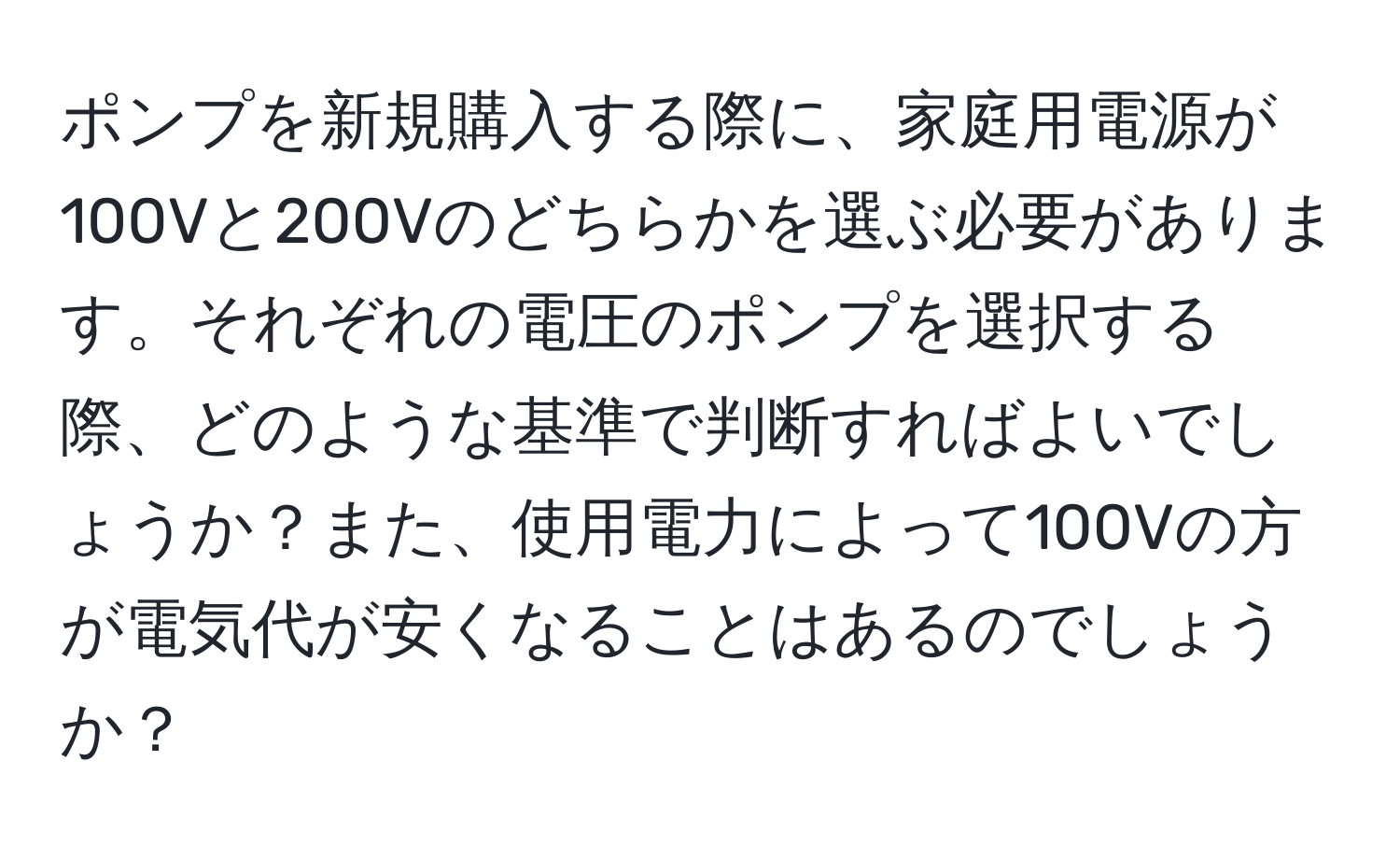 ポンプを新規購入する際に、家庭用電源が100Vと200Vのどちらかを選ぶ必要があります。それぞれの電圧のポンプを選択する際、どのような基準で判断すればよいでしょうか？また、使用電力によって100Vの方が電気代が安くなることはあるのでしょうか？