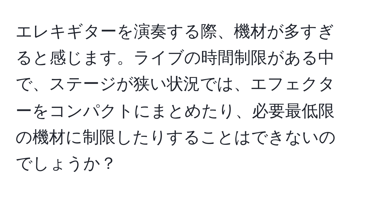 エレキギターを演奏する際、機材が多すぎると感じます。ライブの時間制限がある中で、ステージが狭い状況では、エフェクターをコンパクトにまとめたり、必要最低限の機材に制限したりすることはできないのでしょうか？