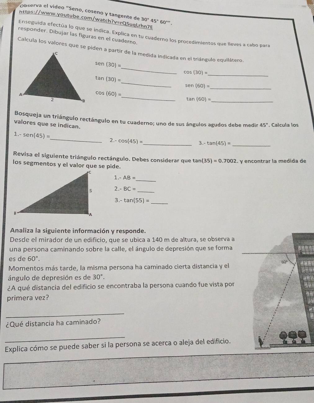 Observa el video “Seno, coseno y tangente de 30°45°60^(circ '').
https://www.youtube.com/watch?v=rQSuqLrhn7E
Enseguida efectúa lo que se indica. Explica en tu cuaderno los procedimientos que lleves a cabo para
responder. Dibujar las figuras en el cuaderno.
Calcula los valores que se piden a partir de la medida indicada en el triángulo equilátero.
_
sen (30)=
cos (30)=
_
_
tan (30)=
_ sen (60)=
cos (60)=
_
_ tan (60)=
Bosqueja un triángulo rectángulo en tu cuaderno; uno de sus ángulos agudos debe medir 45°
valores que se indican. . Calcula los
_
1 -sen (45)=
2.- cos (45)= _
3.- tan (45)= _
Revisa el siguiente triángulo rectángulo. Debes considerar que tan (35)=0.7002
los segmentos y el valor que se pide. . y encontrar la medida de
1.- AB=
_
2.- BC= _
3.- tan (55)= _
Analiza la siguiente información y responde.
Desde el mirador de un edificio, que se ubica a 140 m de altura, se observa a
una persona caminando sobre la calle, el ángulo de depresión que se forma
es de 60°.
60°
Momentos más tarde, la misma persona ha caminado cierta distancia y el
ángulo de depresión es de 30°.
¿A qué distancia del edificio se encontraba la persona cuando fue vista por
primera vez?
_
¿Qué distancia ha caminado?
_
Explica cómo se puede saber si la persona se acerca o aleja del edificio.