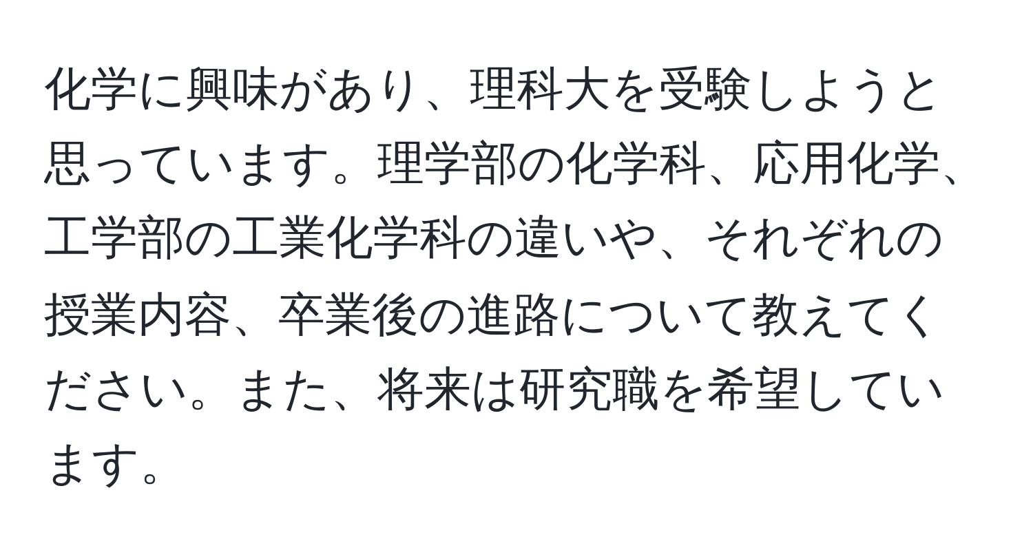 化学に興味があり、理科大を受験しようと思っています。理学部の化学科、応用化学、工学部の工業化学科の違いや、それぞれの授業内容、卒業後の進路について教えてください。また、将来は研究職を希望しています。