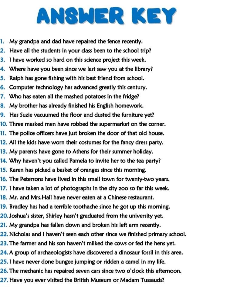 ANSWER KEY 
1. My grandpa and dad have repaired the fence recently. 
2. Have all the students in your class been to the school trip? 
3. I have worked so hard on this science project this week. 
4. Where have you been since we last saw you at the library? 
5. Ralph has gone fishing with his best friend from school. 
6. Computer technology has advanced greatly this century. 
7. Who has eaten all the mashed potatoes in the fridge? 
8. My brother has already finished his English homework. 
9. Has Suzie vacuumed the floor and dusted the furniture yet? 
10. Three masked men have robbed the supermarket on the corner. 
11. The police officers have just broken the door of that old house. 
12. All the kids have worn their costumes for the fancy dress party. 
13. My parents have gone to Athens for their summer holiday. 
14. Why haven't you called Pamela to invite her to the tea party? 
15. Karen has picked a basket of oranges since this morning. 
16. The Petersons have lived in this small town for twenty-two years. 
17. I have taken a lot of photographs in the city zoo so far this week. 
18. Mr. and Mrs.Hall have never eaten at a Chinese restaurant. 
19. Bradley has had a terrible toothache since he got up this morning. 
20. Joshua's sister, Shirley hasn’t graduated from the university yet. 
21. My grandpa has fallen down and broken his left arm recently. 
22. Nicholas and I haven't seen each other since we finished primary school. 
23. The farmer and his son haven't milked the cows or fed the hens yet. 
24. A group of archaeologists have discovered a dinosaur fossil in this area. 
25.I have never done bungee jumping or ridden a camel in my life. 
26. The mechanic has repaired seven cars since two o’clock this afternoon. 
27. Have you ever visited the British Museum or Madam Tussauds?