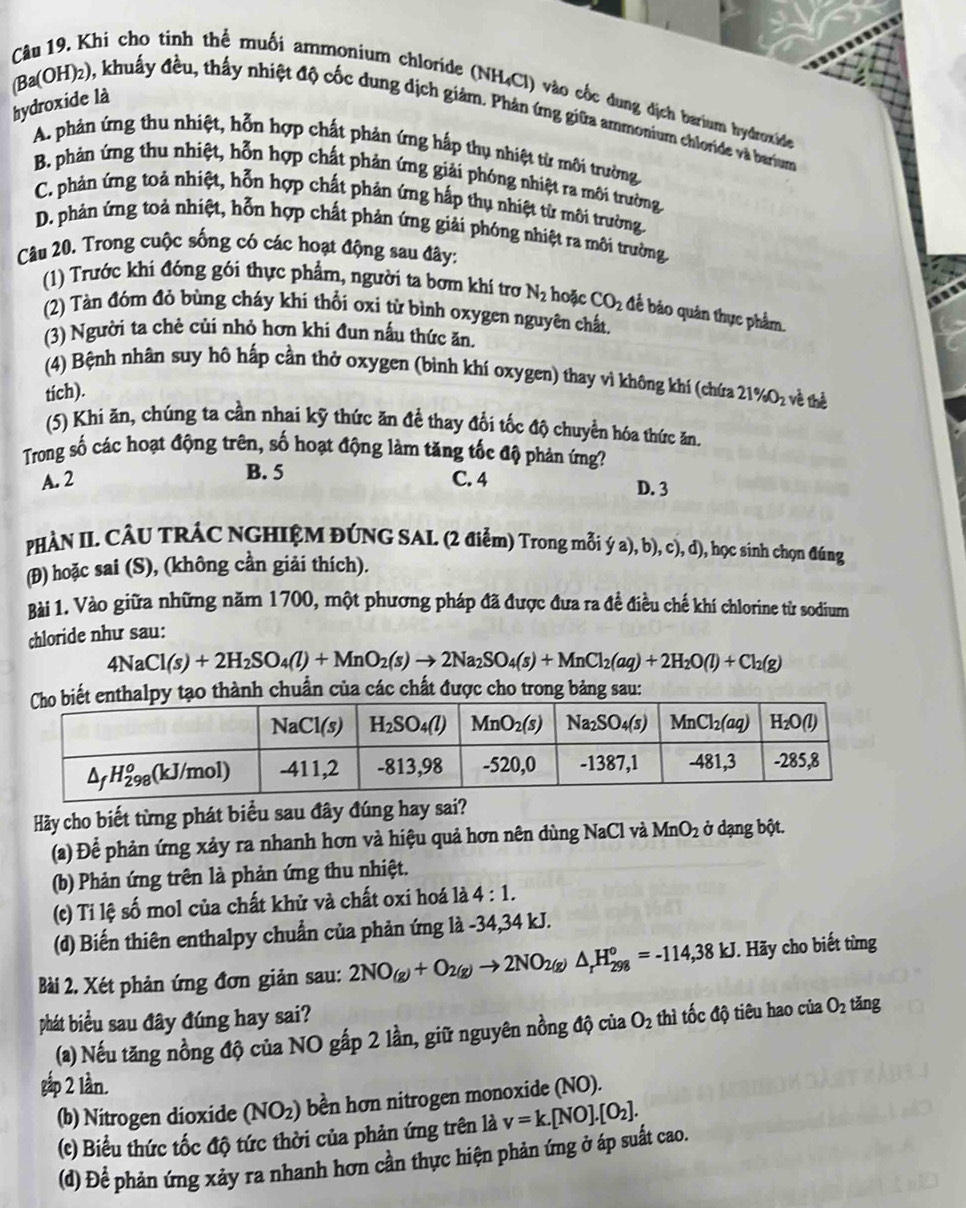 Khi cho tinh thể muối ammonium chloride (NH₄Cl) vào cốc dung dịch barium hydroxide
hydroxide là
(Ba(OH)2), khuẩy đều, thấy nhiệt độ cốc dung dịch giảm. Phản ứng giữa ammonium chloride và barum
A. phản ứng thu nhiệt, hỗn hợp chất phản ứng hấp thụ nhiệt từ môi trường,
B. phản ứng thu nhiệt, hỗn hợp chất phản ứng giải phóng nhiệt ra môi trường
C. phản ứng toả nhiệt, hỗn hợp chất phản ứng hấp thụ nhiệt từ môi trường.
D. phản ứng toả nhiệt, hỗn hợp chất phản ứng giải phóng nhiệt ra môi trường.
Câu 20. Trong cuộc sống có các hoạt động sau đây:
(1) Trước khi đóng gói thực phẩm, người ta bơm khí trơ N_2 hoặc CO_2 : để báo quân thực phẩm.
(2) Tàn đóm đỏ bùng cháy khi thối oxi từ bình oxygen nguyên chất.
(3) Người ta chẻ củi nhỏ hơn khi đun nấu thức ăn.
(4) Bệnh nhân suy hô hấp cần thở oxygen (bình khí oxygen) thay vì không khí (chứa 21% O_2 về thể
tich).
(5) Khi ăn, chúng ta cần nhai kỹ thức ăn đề thay đổi tốc độ chuyển hóa thức ăn.
Trong số các hoạt động trên, số hoạt động làm tăng tốc độ phản ứng?
B. 5
A. 2 C. 4 D. 3
PHÀN II. CÂU TRÁC NGHIỆM ĐÚNG SAL. (2 điểm) Trong mỗi ý a), b), c), d), học sinh chọn đúng
(Đ) hoặc sai (S), (không cần giải thích).
Bài 1. Vào giữa những năm 1700, một phương pháp đã được đưa ra đề điều chế khí chlorine từ sodium
chloride như sau:
4NaCl(s)+2H_2SO_4(l)+MnO_2(s)to 2Na_2SO_4(s)+MnCl_2(aq)+2H_2O(l)+Cl_2(g)
o thành chuẩn của các chất được cho trong bảng sau:
Hãy cho biết từng phát biểu sau đây đúng hay sai?
(a) Để phản ứng xảy ra nhanh hơn và hiệu quả hơn nên dùng NaCl và MnO_2 ở dạng bột.
(b) Phản ứng trên là phản ứng thu nhiệt.
(c) Ti lệ số mol của chất khử và chất oxi hoá là 4:1.
(d) Biến thiên enthalpy chuẩn của phản ứng là -34,34 kJ.
Bài 2. Xét phản ứng đơn giản sau: 2NO_(g)+O_2(g)to 2NO_2(g)△ _rH_(298)^o=-114,38kJ. Hãy cho biết từng
phát biểu sau đây đúng hay sai? O_2 thì tốc độ tiêu hao của O_2 tǎng
(a) Nếu tăng nồng độ của NO gấp 2 lần, giữ nguyên nồng độ của
gập 2 lần.
(b) Nitrogen dioxide (NO_2) bền hơn nitrogen monoxide (NO).
(c) Biểu thức tốc độ tức thời của phản ứng trên là v=k.[NO].[O_2].
(d) Để phản ứng xảy ra nhanh hơn cần thực hiện phản ứng ở áp suất cao.