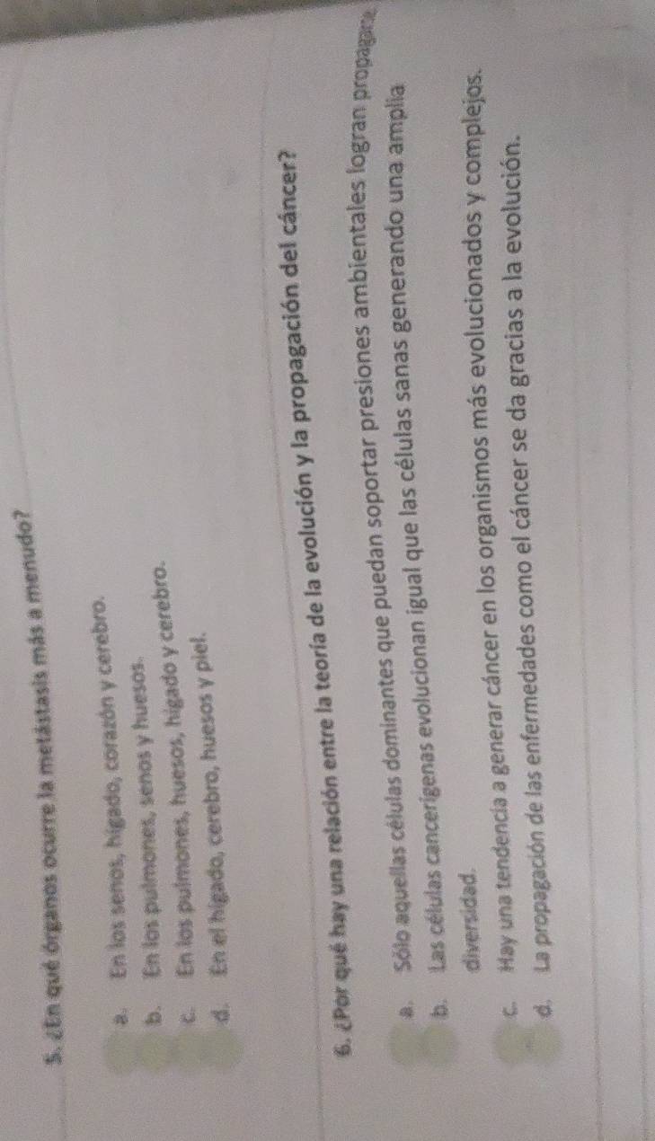 ¿En qué órganos ocurre la metástasis más a menudo?
a. En los senos, hígado, corazón y cerebro.
b. En los pulmones, senos y huesos.
c. En los pulmones, huesos, higado y cerebro.
d. En el higado, cerebro, huesos y piel.
6. ¿Por qué hay una relación entre la teoría de la evolución y la propagación del cáncer?
a Sólo aquellas células dominantes que puedan soportar presiones ambientales logran propagare
b. Las células cancerígenas evolucionan igual que las células sanas generando una amplia
diversidad.
c. Hay una tendencía a generar cáncer en los organismos más evolucionados y complejos.
d. La propagación de las enfermedades como el cáncer se da gracias a la evolución.