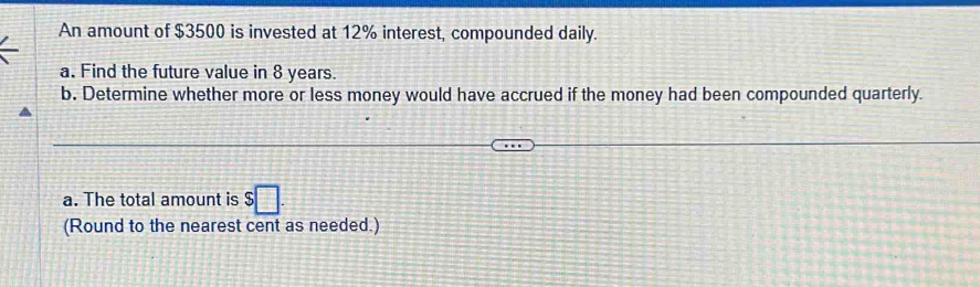 An amount of $3500 is invested at 12% interest, compounded daily. 
a. Find the future value in 8 years. 
b. Determine whether more or less money would have accrued if the money had been compounded quarterly. 
a. The total amount is $□. 
(Round to the nearest cent as needed.)