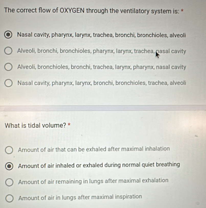 The correct flow of OXYGEN through the ventilatory system is: *
Nasal cavity, pharynx, larynx, trachea, bronchi, bronchioles, alveoli
Alveoli, bronchi, bronchioles, pharynx, larynx, trachea, nasal cavity
Alveoli, bronchioles, bronchi, trachea, larynx, pharynx, nasal cavity
Nasal cavity, pharynx, larynx, bronchi, bronchioles, trachea, alveoli
What is tidal volume? *
Amount of air that can be exhaled after maximal inhalation
Amount of air inhaled or exhaled during normal quiet breathing
Amount of air remaining in lungs after maximal exhalation
Amount of air in lungs after maximal inspiration