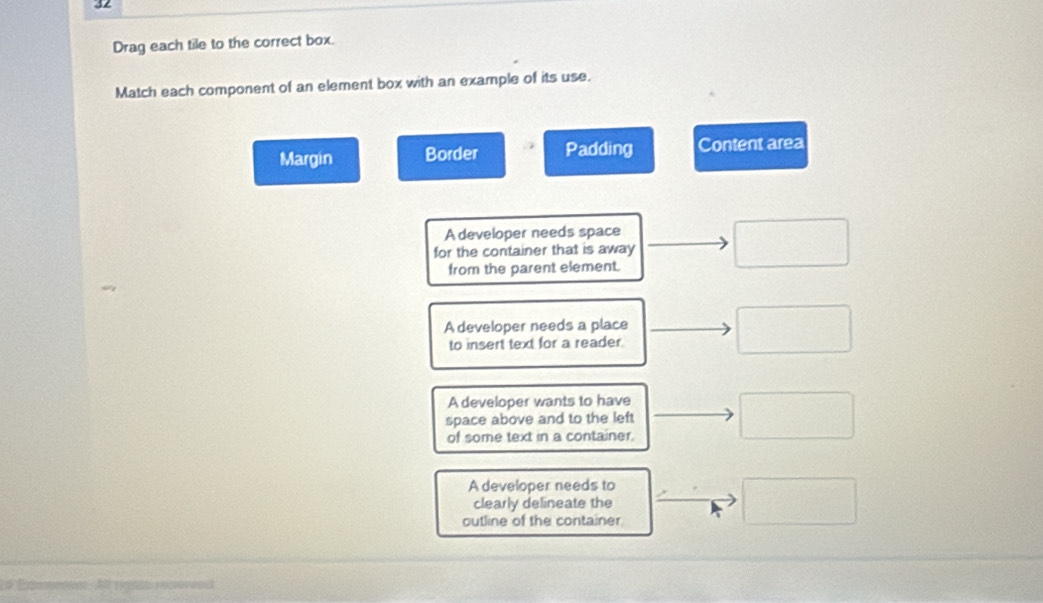 Drag each tile to the correct box.
Match each component of an element box with an example of its use.
Margin Border Padding Content area
A developer needs space
for the container that is away
from the parent element.
A developer needs a place
to insert text for a reader
A developer wants to have
space above and to the left
of some text in a container.
A developer needs to
clearly delineate the
outline of the container
Exeeno Al rt eco end