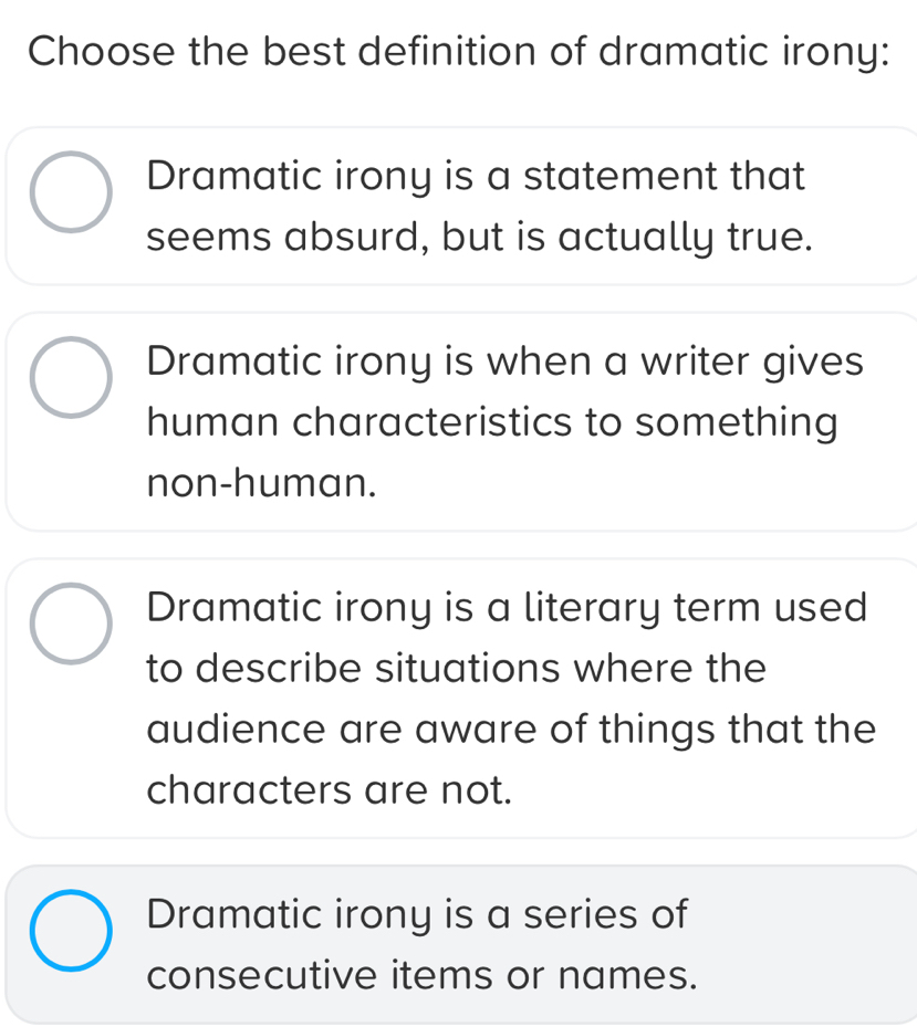 Choose the best definition of dramatic irony:
Dramatic irony is a statement that
seems absurd, but is actually true.
Dramatic irony is when a writer gives
human characteristics to something
non-human.
Dramatic irony is a literary term used
to describe situations where the
audience are aware of things that the
characters are not.
Dramatic irony is a series of
consecutive items or names.