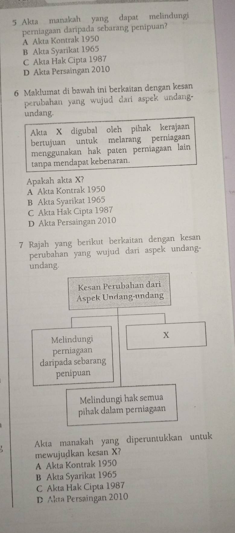 Akta manakah yang dapat melindungi
perniagaan daripada sebarang penipuan?
A Akta Kontrak 1950
B Akta Syarikat 1965
C Akta Hak Cipta 1987
D Akta Persaingan 2010
6 Maklumat di bawah ini berkaitan dengan kesan
perubahan yang wujud dari aspek undang-
undang.
Akta X digubal oleh pihak kerajaan
bertujuan untuk melarang perniagaan
menggunakan hak paten perniagaan lain 
tanpa mendapat kebenaran.
Apakah akta X?
A Akta Kontrak 1950
B Akta Syarikat 1965
C Akta Hak Cipta 1987
D Akta Persaingan 2010
7 Rajah yang berikut berkaitan dengan kesan
perubahan yang wujud dari aspek undang-
undang.
Kesan Perubahan dari
Aspek Undang-undang
Melindungi
X
perniagaan
daripada sebarang
penipuan
Melindungi hak semua
pihak dalam perniagaan
Akta manakah yang diperuntukkan untuk
mewujudkan kesan X?
A Akta Kontrak 1950
B Akta Syarikat 1965
C Akta Hak Cipta 1987
D Akta Persaingan 2010