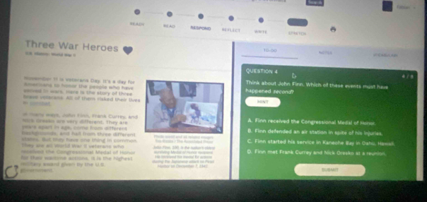HAD READ RESPOND HEFLECT wT GERKTCH
Three War Heroes 10-90
nmd _ 
QUESTION 4 D 4 / 9
NovemGer 19 is viteránia Day. It's a day for Think about John Finn. Which of these events must have
Amerisans to honor the people who have
eerved in wars, mare is the stury of three happened second?
m corchat. brave velarans. All of them (aked their lives HINT
o many ways, John Filn, Frank Currey, and
hre Gresin are very different. They are A. Finn received the Congressional Medal of Honor
peve apart in age, come from different B. Finn defended an air station in spite of his injuries.
Deskfrounds, and hall from three different
states. But they have one thing in common.
They ae all World War Il veterans who his thasts / The Ausintated Prear C. Finn started his service in Kaneohe Bay in Oahu, Hawall.
celved the Congressional Medal of Honor e 191 is the nutn' car 
for their wartime actions. It is the highest Huretving Iestal of Honce rsnd Hes lociived fir medul fr actore D. Finn met Frank Currey and Nick Oresko at a reunion.
veroment military award given bly the U.S. cag the Jonese atet io Pear Hustor on Decumtar 7, 1541